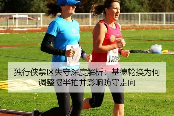 独行侠禁区失守深度解析：基德轮换为何调整慢半拍并影响防守走向
